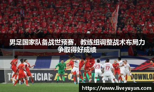 男足国家队备战世预赛，教练组调整战术布局力争取得好成绩