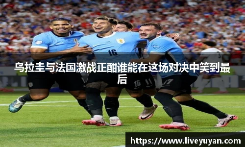 乌拉圭与法国激战正酣谁能在这场对决中笑到最后