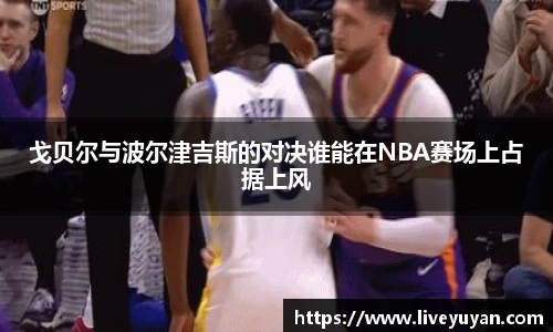 戈贝尔与波尔津吉斯的对决谁能在NBA赛场上占据上风