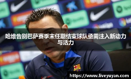 哈维告别巴萨赛季末任期结束球队亟需注入新动力与活力